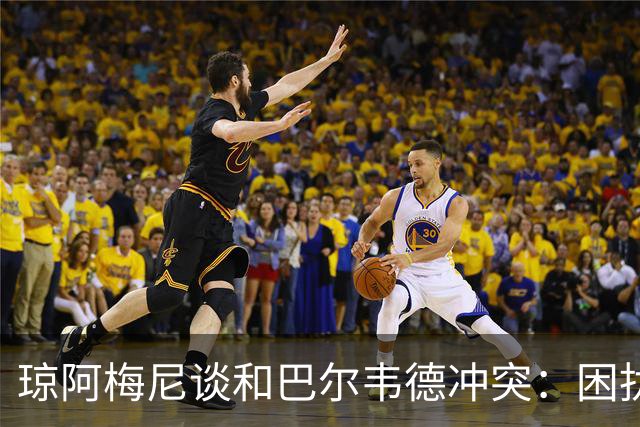 琼阿梅尼谈和巴尔韦德冲突：困扰我的是虚假报道，我们之间没问题